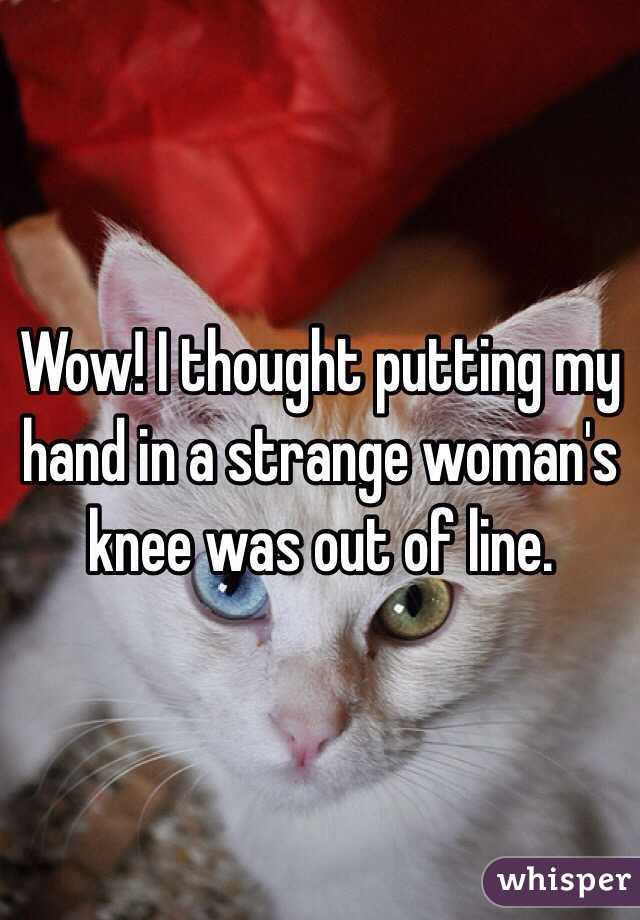 Wow! I thought putting my hand in a strange woman's knee was out of line.