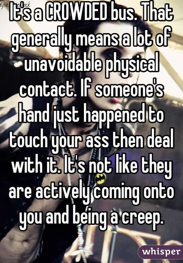 It's a CROWDED bus. That generally means a lot of unavoidable physical contact. If someone's hand just happened to touch your ass then deal with it. It's not like they are actively coming onto you and being a creep.