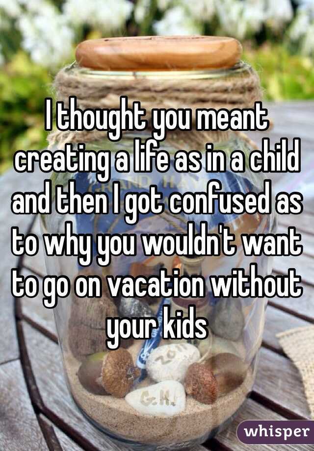 I thought you meant creating a life as in a child and then I got confused as to why you wouldn't want to go on vacation without your kids