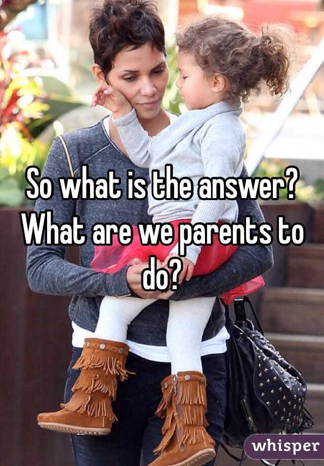 So what is the answer? What are we parents to do? 