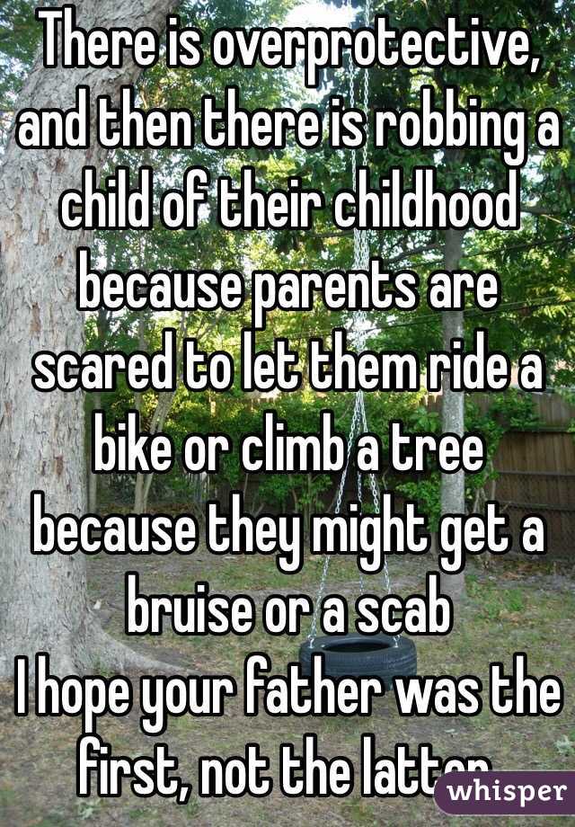 There is overprotective, and then there is robbing a child of their childhood because parents are scared to let them ride a bike or climb a tree because they might get a bruise or a scab  
I hope your father was the first, not the latter. 