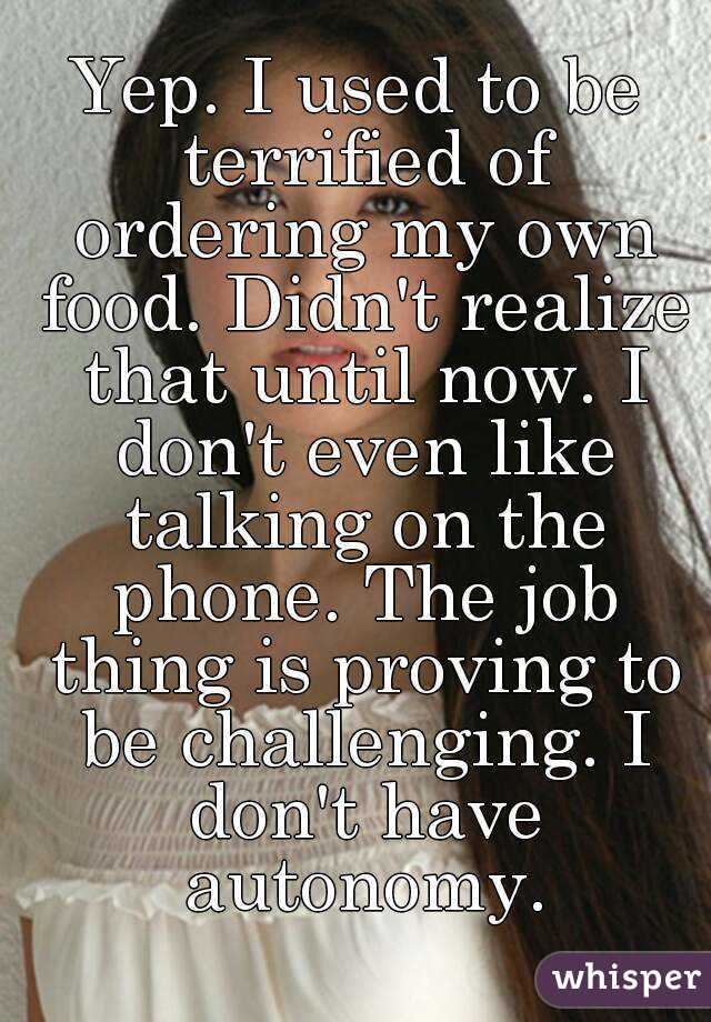 Yep. I used to be terrified of ordering my own food. Didn't realize that until now. I don't even like talking on the phone. The job thing is proving to be challenging. I don't have autonomy.