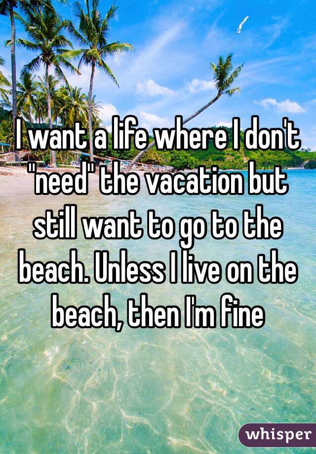 I want a life where I don't "need" the vacation but still want to go to the beach. Unless I live on the beach, then I'm fine