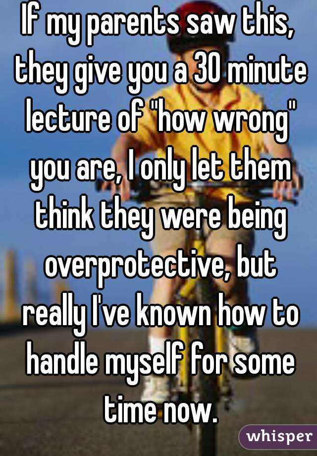 If my parents saw this, they give you a 30 minute lecture of "how wrong" you are, I only let them think they were being overprotective, but really I've known how to handle myself for some time now.