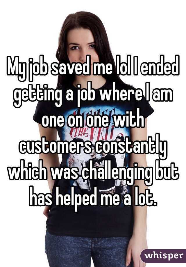 My job saved me lol I ended getting a job where I am one on one with customers constantly which was challenging but has helped me a lot. 