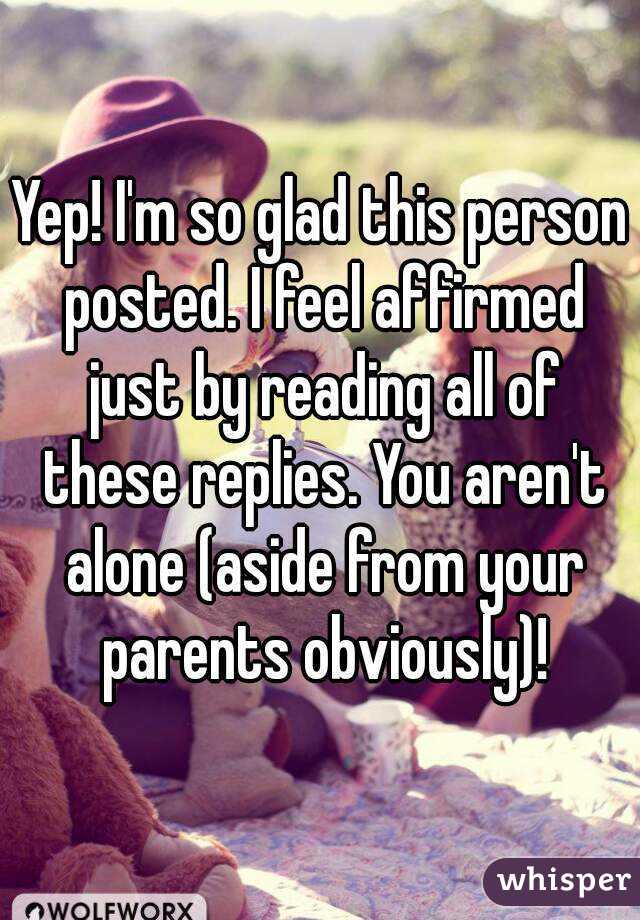 Yep! I'm so glad this person posted. I feel affirmed just by reading all of these replies. You aren't alone (aside from your parents obviously)!