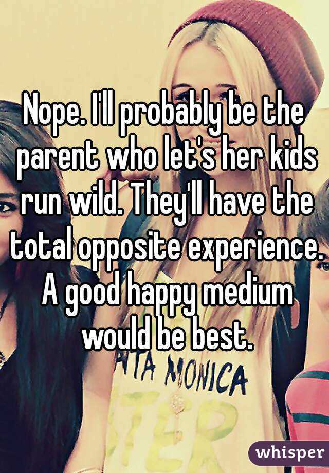 Nope. I'll probably be the parent who let's her kids run wild. They'll have the total opposite experience. A good happy medium would be best.