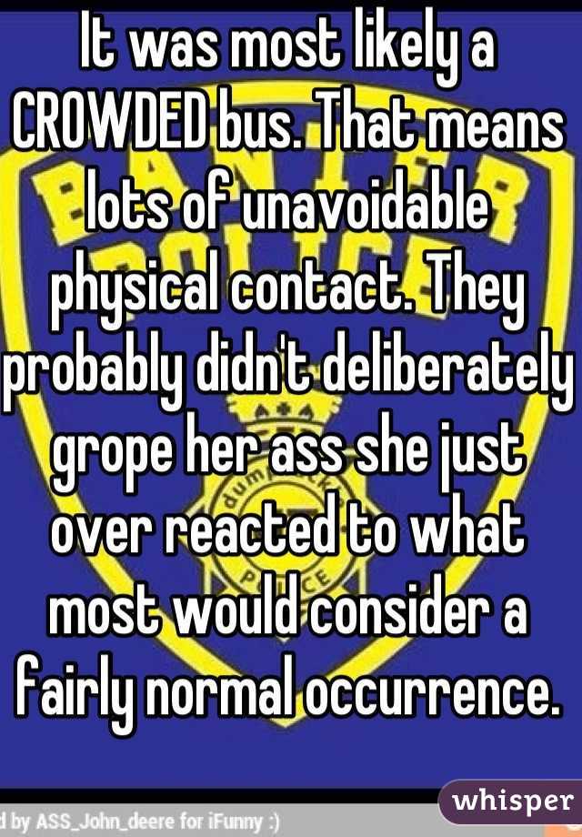 It was most likely a CROWDED bus. That means lots of unavoidable physical contact. They probably didn't deliberately grope her ass she just over reacted to what most would consider a fairly normal occurrence.