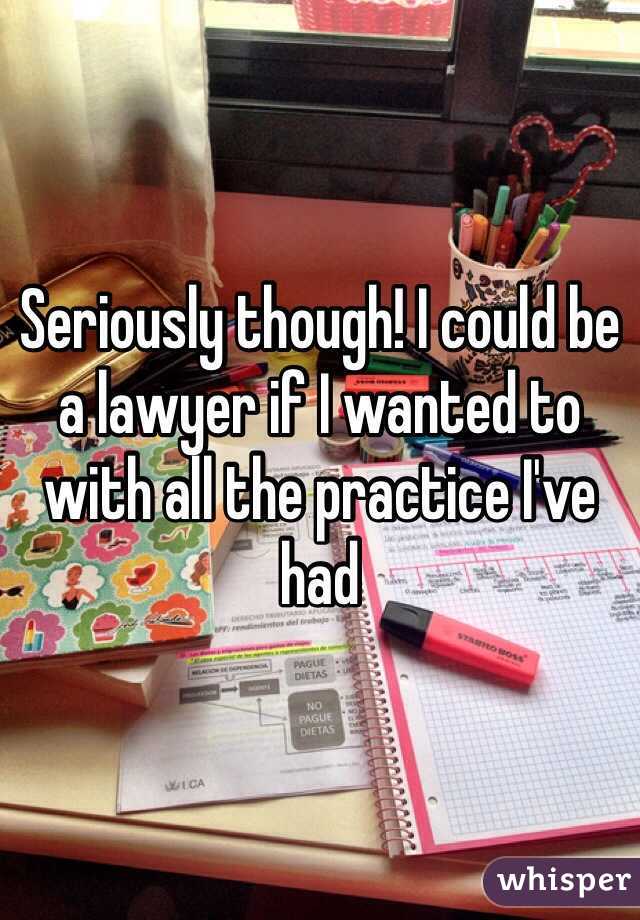 Seriously though! I could be a lawyer if I wanted to with all the practice I've had