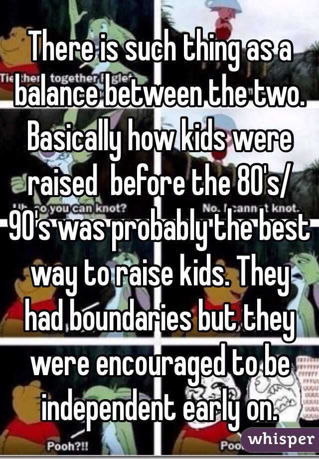 There is such thing as a balance between the two. Basically how kids were raised  before the 80's/90's was probably the best way to raise kids. They had boundaries but they were encouraged to be independent early on.