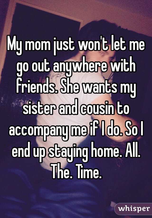 My mom just won't let me go out anywhere with friends. She wants my sister and cousin to accompany me if I do. So I end up staying home. All. The. Time. 