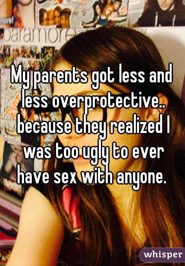 My parents got less and less overprotective.. because they realized I was too ugly to ever have sex with anyone. 