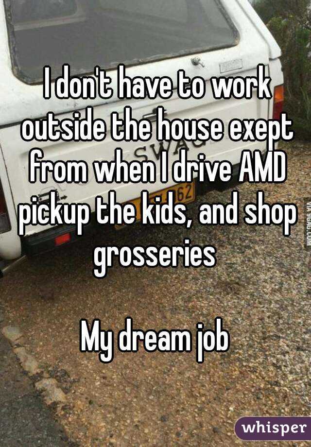  I don't have to work outside the house exept from when I drive AMD pickup the kids, and shop grosseries 

My dream job