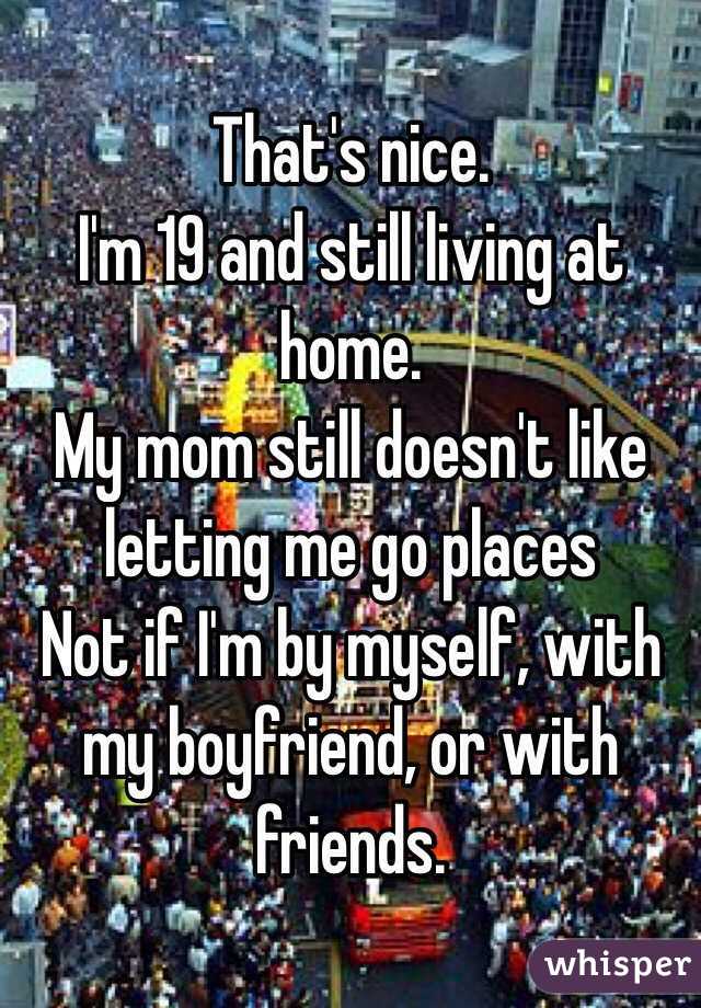 That's nice.
I'm 19 and still living at home. 
My mom still doesn't like letting me go places
Not if I'm by myself, with my boyfriend, or with friends. 