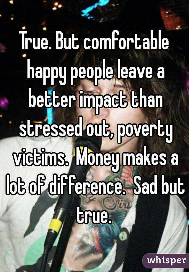 True. But comfortable happy people leave a better impact than stressed out, poverty victims.  Money makes a lot of difference.  Sad but true. 