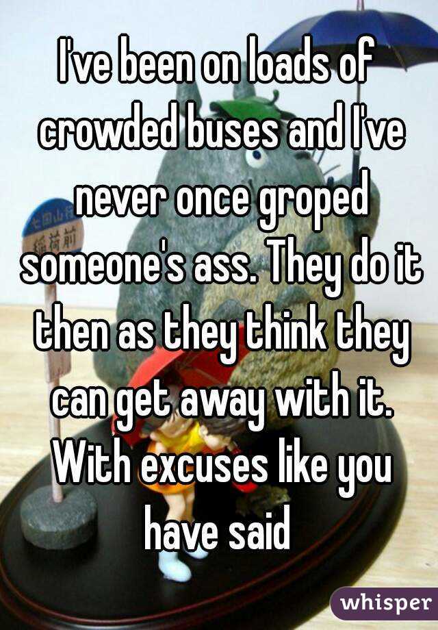 I've been on loads of crowded buses and I've never once groped someone's ass. They do it then as they think they can get away with it. With excuses like you have said 