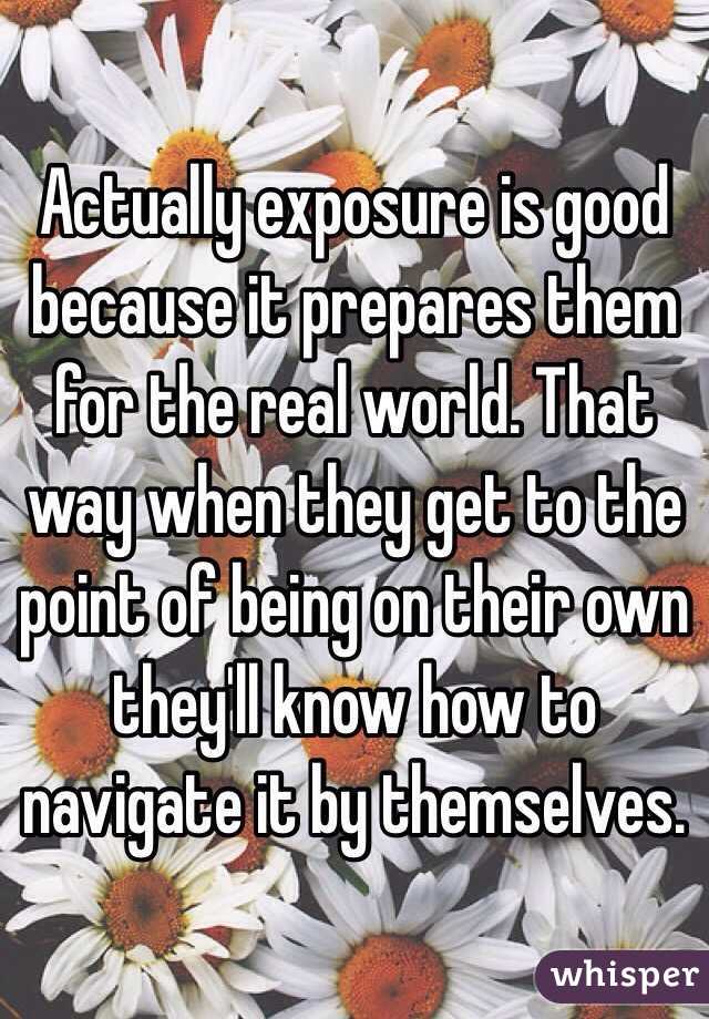 Actually exposure is good because it prepares them for the real world. That way when they get to the point of being on their own they'll know how to navigate it by themselves. 