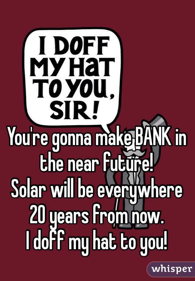 You're gonna make BANK in the near future!
Solar will be everywhere 20 years from now.
I doff my hat to you!