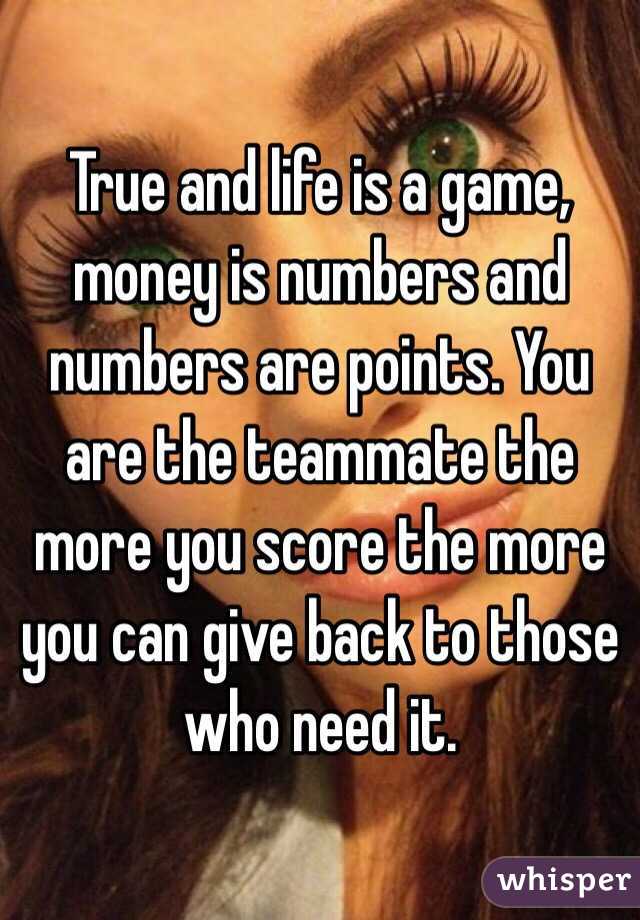 True and life is a game, money is numbers and numbers are points. You are the teammate the more you score the more you can give back to those who need it.