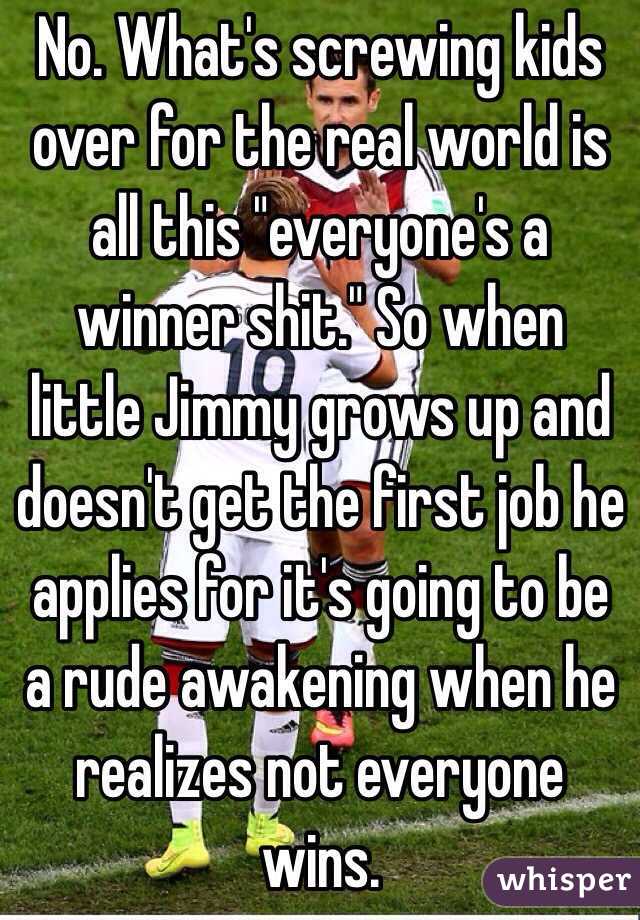 No. What's screwing kids over for the real world is all this "everyone's a winner shit." So when little Jimmy grows up and doesn't get the first job he applies for it's going to be a rude awakening when he realizes not everyone wins.