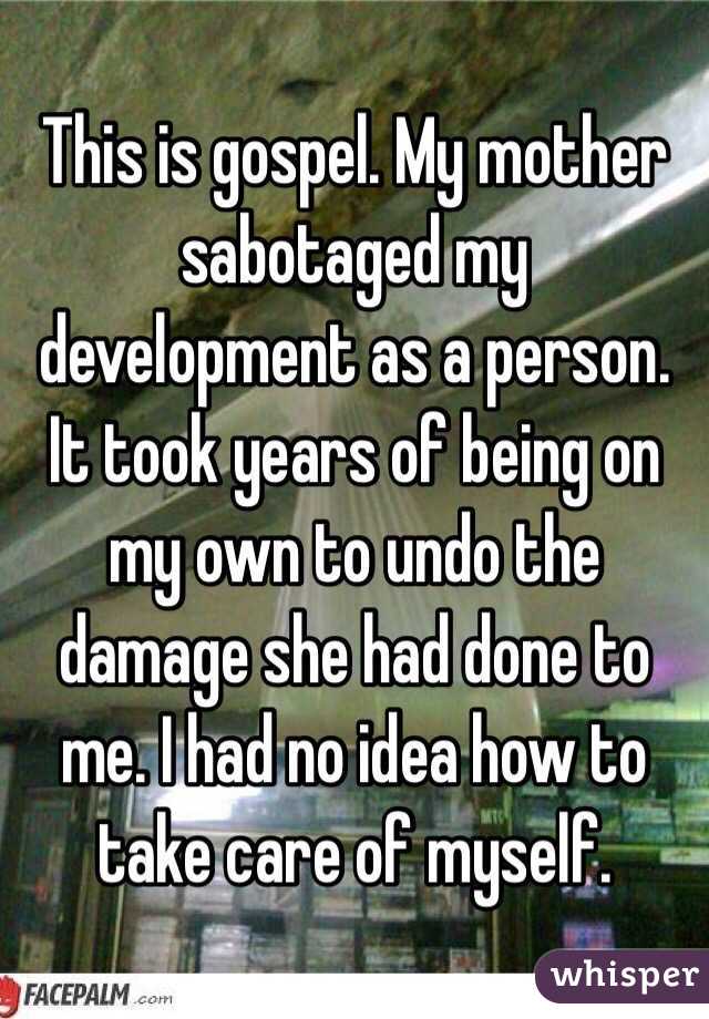 This is gospel. My mother sabotaged my development as a person. It took years of being on my own to undo the damage she had done to me. I had no idea how to take care of myself. 