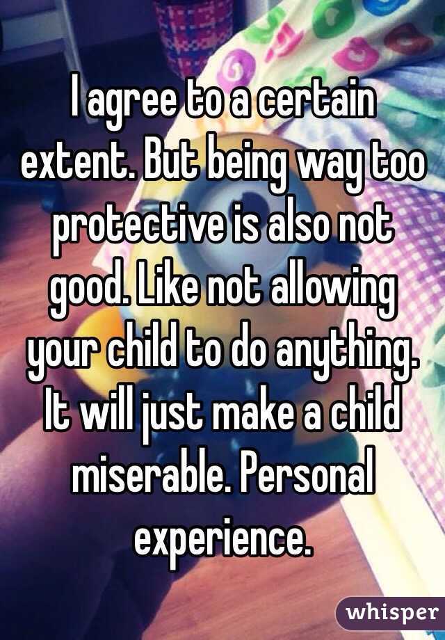 I agree to a certain extent. But being way too protective is also not good. Like not allowing your child to do anything. It will just make a child miserable. Personal experience. 