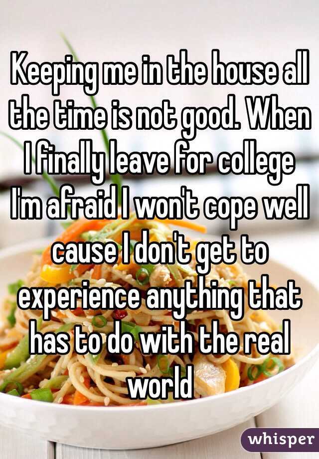 Keeping me in the house all the time is not good. When I finally leave for college I'm afraid I won't cope well cause I don't get to experience anything that has to do with the real world