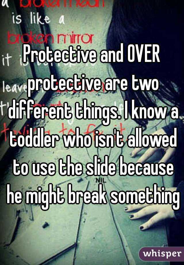 Protective and OVER protective are two different things. I know a toddler who isn't allowed to use the slide because he might break something