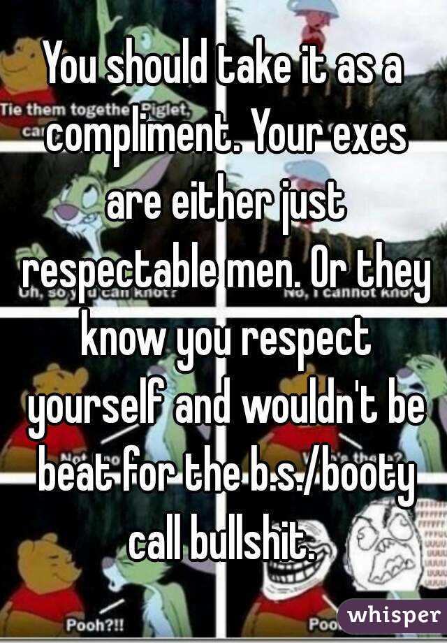 You should take it as a compliment. Your exes are either just respectable men. Or they know you respect yourself and wouldn't be beat for the b.s./booty call bullshit. 