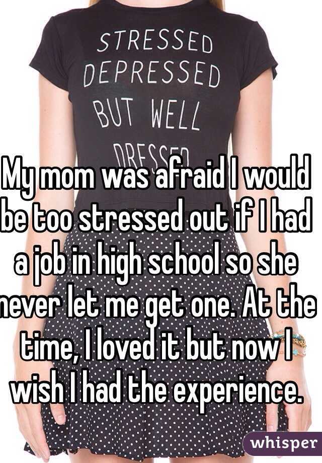 My mom was afraid I would be too stressed out if I had a job in high school so she never let me get one. At the time, I loved it but now I wish I had the experience. 