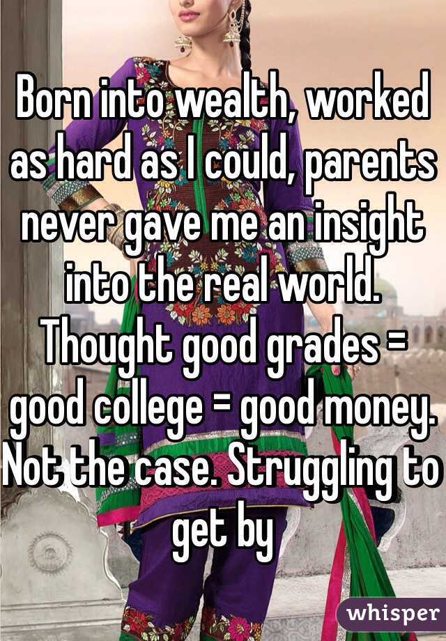 Born into wealth, worked as hard as I could, parents never gave me an insight into the real world. Thought good grades = good college = good money. Not the case. Struggling to get by 