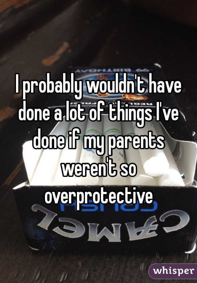 I probably wouldn't have done a lot of things I've done if my parents weren't so overprotective 