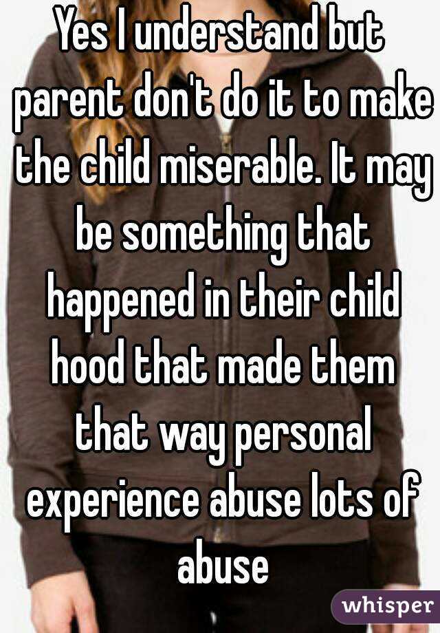 Yes I understand but parent don't do it to make the child miserable. It may be something that happened in their child hood that made them that way personal experience abuse lots of abuse