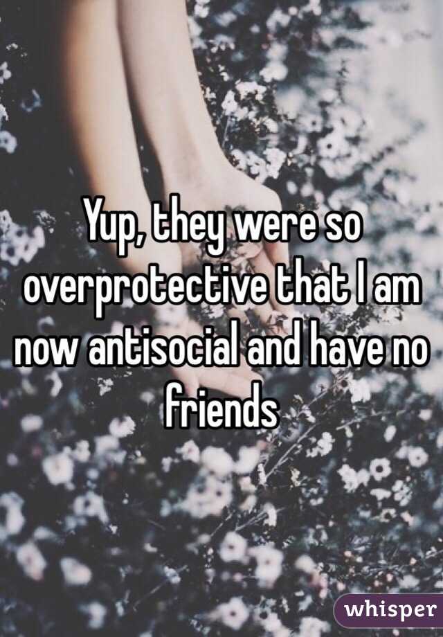 Yup, they were so overprotective that I am now antisocial and have no friends 