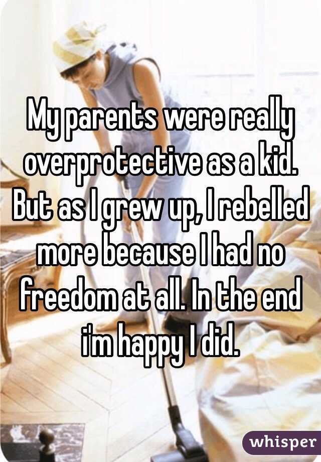 My parents were really overprotective as a kid. But as I grew up, I rebelled more because I had no freedom at all. In the end i'm happy I did. 