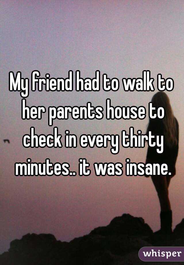 My friend had to walk to her parents house to check in every thirty minutes.. it was insane.