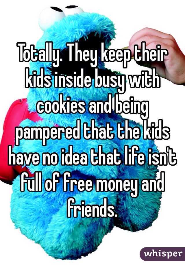 Totally. They keep their kids inside busy with cookies and being pampered that the kids have no idea that life isn't full of free money and friends.