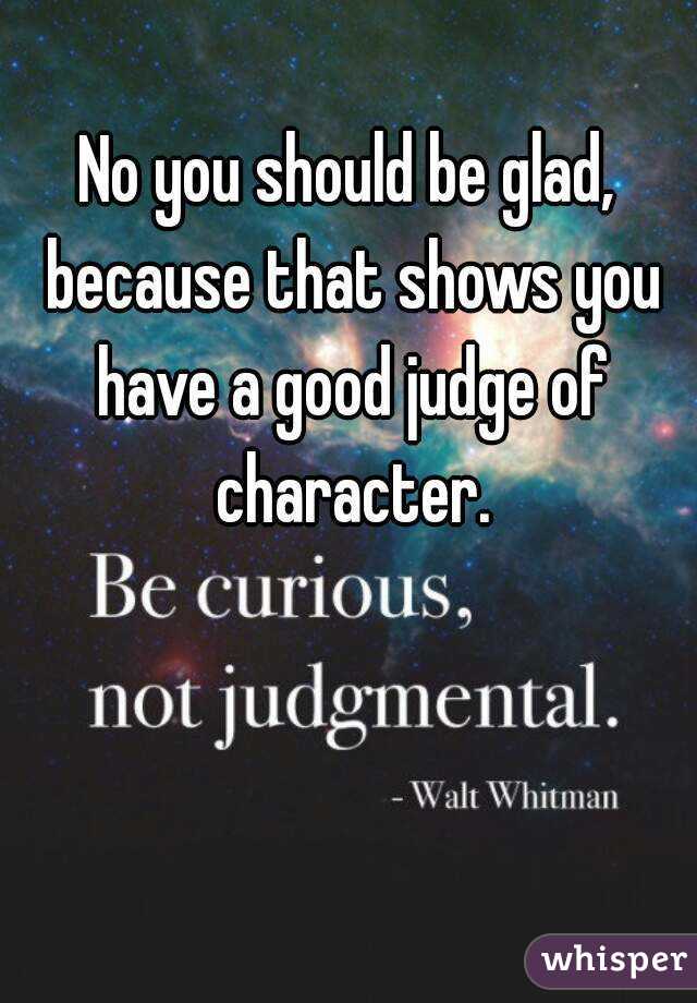 No you should be glad, because that shows you have a good judge of character.