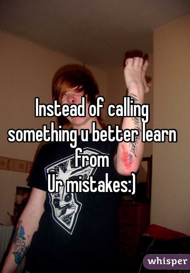Instead of calling something u better learn from
Ur mistakes:)