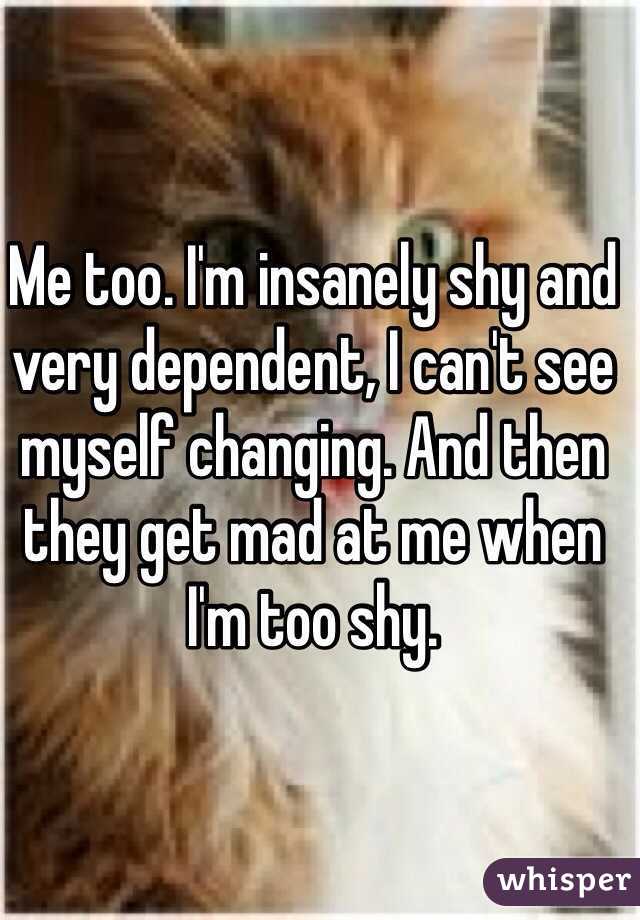 Me too. I'm insanely shy and very dependent, I can't see myself changing. And then they get mad at me when I'm too shy. 