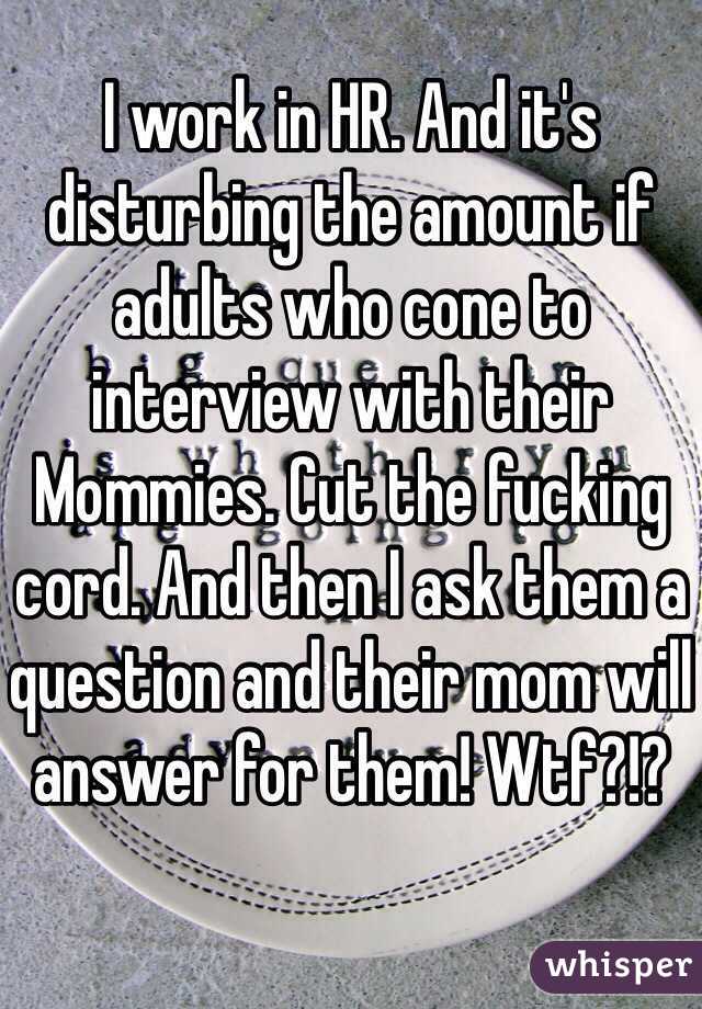 I work in HR. And it's disturbing the amount if adults who cone to interview with their Mommies. Cut the fucking cord. And then I ask them a question and their mom will answer for them! Wtf?!? 