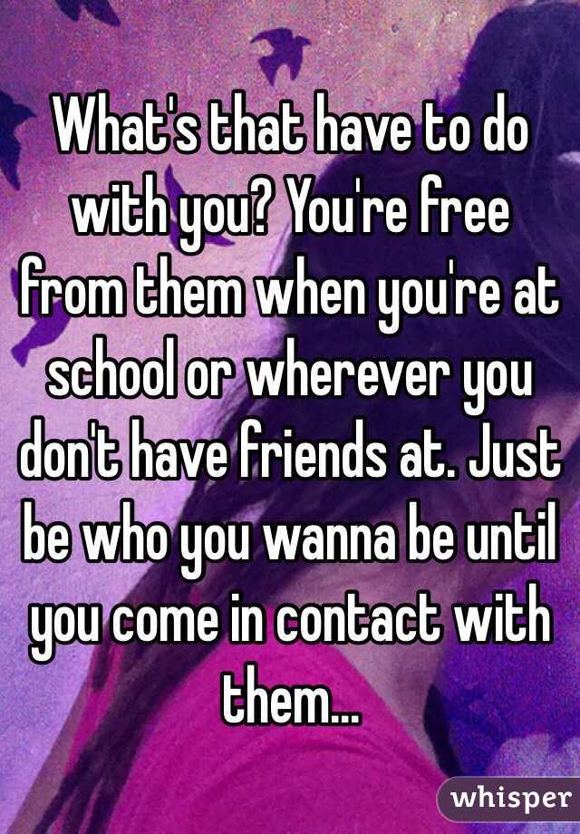 What's that have to do with you? You're free from them when you're at school or wherever you don't have friends at. Just be who you wanna be until you come in contact with them...