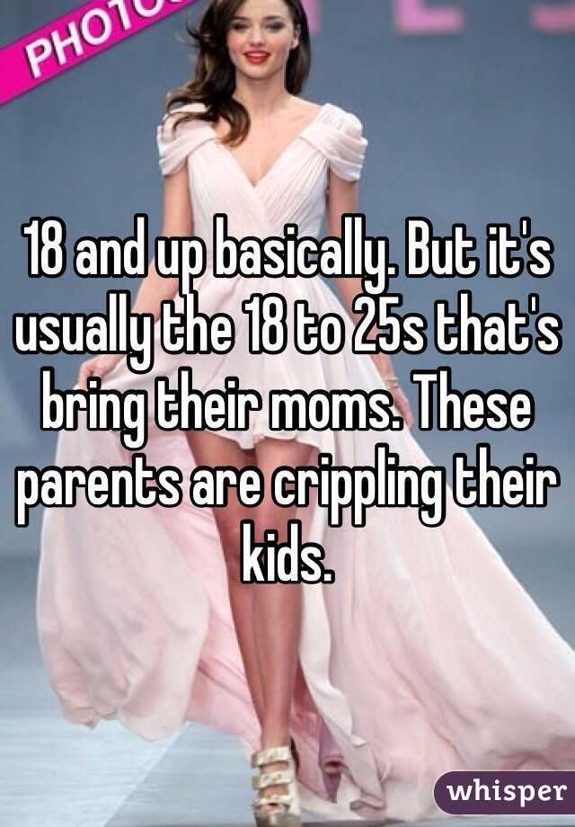 18 and up basically. But it's usually the 18 to 25s that's bring their moms. These parents are crippling their kids. 