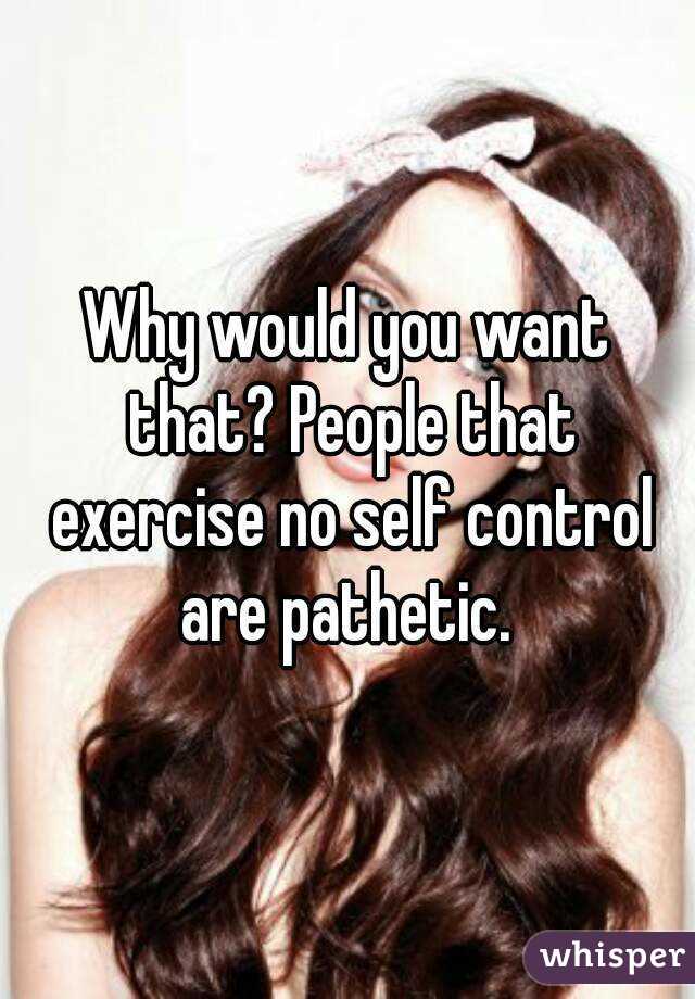 Why would you want that? People that exercise no self control are pathetic. 