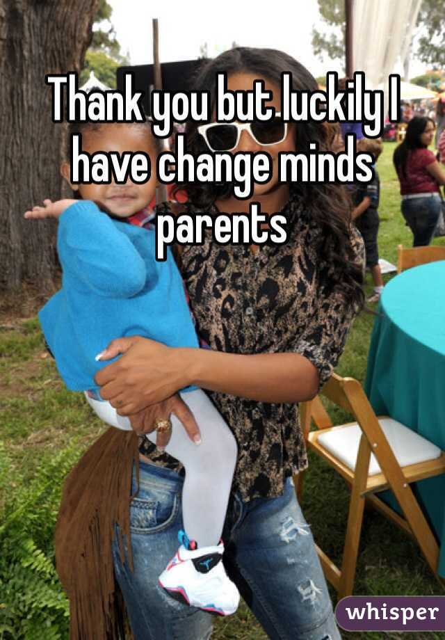 Thank you but luckily I have change minds parents 