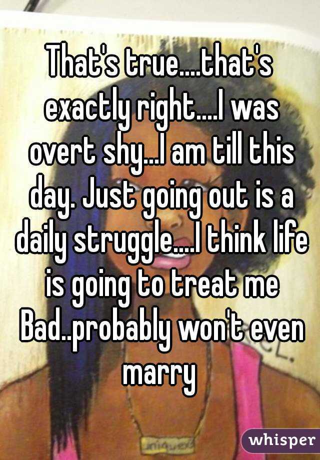 That's true....that's exactly right....I was overt shy...I am till this day. Just going out is a daily struggle....I think life is going to treat me Bad..probably won't even marry 