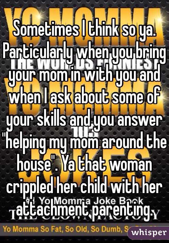 Sometimes I think so ya. Particularly when you bring your mom in with you and when I ask about some of your skills and you answer "helping my mom around the house". Ya that woman crippled her child with her attachment parenting. 