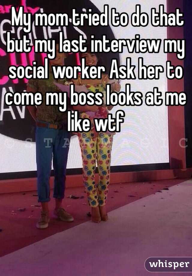  My mom tried to do that but my last interview my social worker Ask her to come my boss looks at me like wtf 