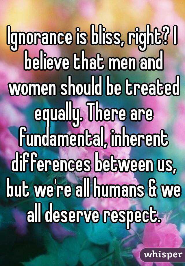 Ignorance is bliss, right? I believe that men and women should be treated equally. There are fundamental, inherent differences between us, but we're all humans & we all deserve respect.