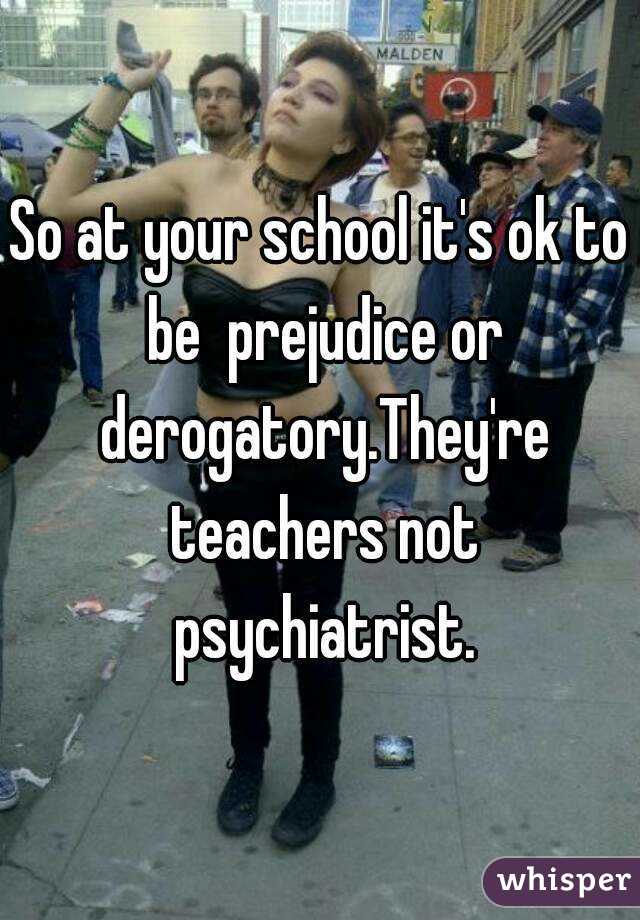 So at your school it's ok to be  prejudice or derogatory.They're teachers not psychiatrist.